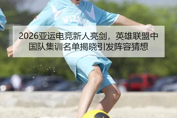 2026亚运电竞新人亮剑，英雄联盟中国队集训名单揭晓引发阵容猜想